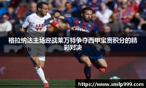 格拉纳达主场迎战莱万特争夺西甲宝贵积分的精彩对决